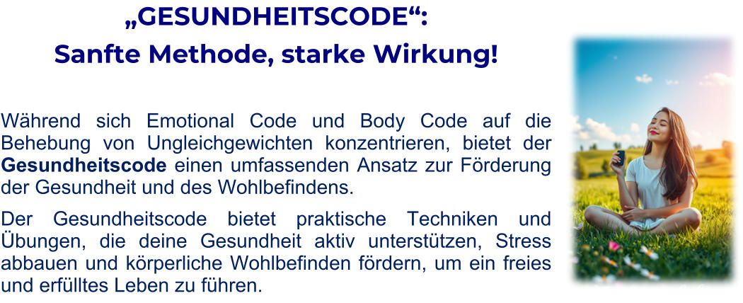 „GESUNDHEITSCODE“:  Sanfte Methode, starke Wirkung!   Während sich Emotional Code und Body Code auf die Behebung von Ungleichgewichten konzentrieren, bietet der Gesundheitscode einen umfassenden Ansatz zur Förderung der Gesundheit und des Wohlbefindens. Der Gesundheitscode bietet praktische Techniken und Übungen, die deine Gesundheit aktiv unterstützen, Stress abbauen und körperliche Wohlbefinden fördern, um ein freies und erfülltes Leben zu führen.