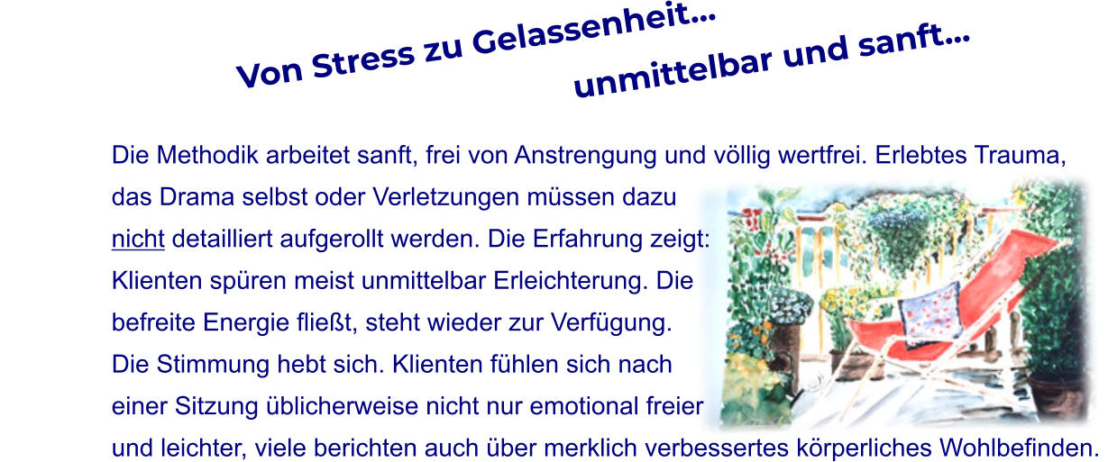 Von Stress zu Gelassenheit…                                                                unmittelbar und sanft…  Die Methodik arbeitet sanft, frei von Anstrengung und völlig wertfrei. Erlebtes Trauma,  das Drama selbst oder Verletzungen müssen dazu  nicht detailliert aufgerollt werden. Die Erfahrung zeigt: Klienten spüren meist unmittelbar Erleichterung. Die  befreite Energie fließt, steht wieder zur Verfügung.  Die Stimmung hebt sich. Klienten fühlen sich nach  einer Sitzung üblicherweise nicht nur emotional freier  und leichter, viele berichten auch über merklich verbessertes körperliches Wohlbefinden.