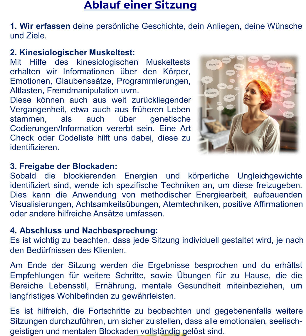 Ablauf einer Sitzung  1.  Wir erfassen deine persönliche Geschichte, dein Anliegen, deine Wünsche  und Ziele .  2.  Kinesiologischer  Muskeltes t:  Mit Hilfe des kinesiologischen  Muskeltest s  erhalten wir Inform ationen über den Körper,  E motionen, Glaubenssätze, Programmierungen,  Altlasten, Fremdmanipulation uvm. Diese können auch aus weit zurückliegender  Vergangenheit, etwa auch aus früheren Leben  stammen,  als auch über genetische  Codierungen/Information vererbt sein. Eine Art  Check oder Codeliste h ilft uns dabei, diese zu identifizieren. 3.  Freigabe der Blockaden:  Sobald die blockierenden Energien und körperliche Ungleic hgewichte  identifiziert sind,  wende ich spezifische  Techniken an , um  diese freizugeben .  Dies kann die Anwendung von methodischer Energiearbeit,  aufbauenden  Visualisier ungen , Achtsamkeitsübungen, Atemtechniken, positive Affirmationen  oder andere hilfreiche Ansätze umfassen. 4 . Abschluss und Nachbesprechung:  Es ist wichtig zu beachten, dass jede Sitzung individuell gestaltet wird, je nach  den  Bedürfnissen des Klienten. Am Ende der Sitzung  werden die Ergebniss e bespro chen und du  erhältst Empfehlungen für weiter e Schritte , sowie Übungen für zu Hause, die  die  Bereiche  Lebensstil, Ernährung,  mentale Gesundheit miteinbeziehen , um  langfristiges Wohlbefinden zu gewährleisten. Es ist hilfreich, die Forts chritte zu beobachten und gegebenenfalls weitere  Sitzungen durchzuführen, um sicher zu stellen, dass alle emotionalen , seelisch - geistigen und  mentalen Blockaden vollständig gelöst sind.