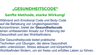 „GESUNDHEITSCODE“          Sanfte Methode, starke Wirkung!  Während sich Emotional Code und Body Code auf die Behebung von Ungleichgewichten konzentrieren, bietet der Gesundheitscode einen umfassenden Ansatz zur Förderung der Gesundheit und des Wohlbefindens. Der Gesundheitscode bietet praktische Techniken und Übungen, die deine Gesundheit aktiv unterstützen, Stress abbauen und körperliche Wohlbefinden fördern, um ein freies und erfülltes Leben zu führen.
