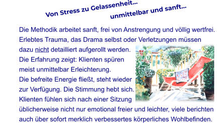Von Stress zu Gelassenheit…                                                                unmittelbar und sanft…  Die Methodik arbeitet sanft, frei von Anstrengung und völlig wertfrei.  Erlebtes Trauma, das Drama selbst oder Verletzungen müssen  dazu nicht detailliert aufgerollt werden.  Die Erfahrung zeigt: Klienten spüren  meist unmittelbar Erleichterung.  Die befreite Energie fließt, steht wieder  zur Verfügung. Die Stimmung hebt sich.  Klienten fühlen sich nach einer Sitzung  üblicherweise nicht nur emotional freier und leichter, viele berichten  auch über sofort merklich verbessertes körperliches Wohlbefinden.