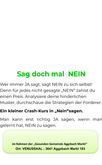 Sag doch mal  NEIN Wer immer JA sagt, sagt NEIN zu sich selbst! Denn für jedes nicht gesagte „NEIN“ zahlst du einen Preis. Analysiere deine hinderlichen Muster, durchschaue die Strategien der Forderer. Ein kleiner Crash-Kurs in „Nein“sagen. Man kann erst richtig JA sagen, wenn man gelernt hat, NEIN zu sagen.            im Rahmen der „Gesunden Gemeinde Aggsbach Markt“             Ort: VENUSSAAL ; 3641 Aggsbach Markt 183